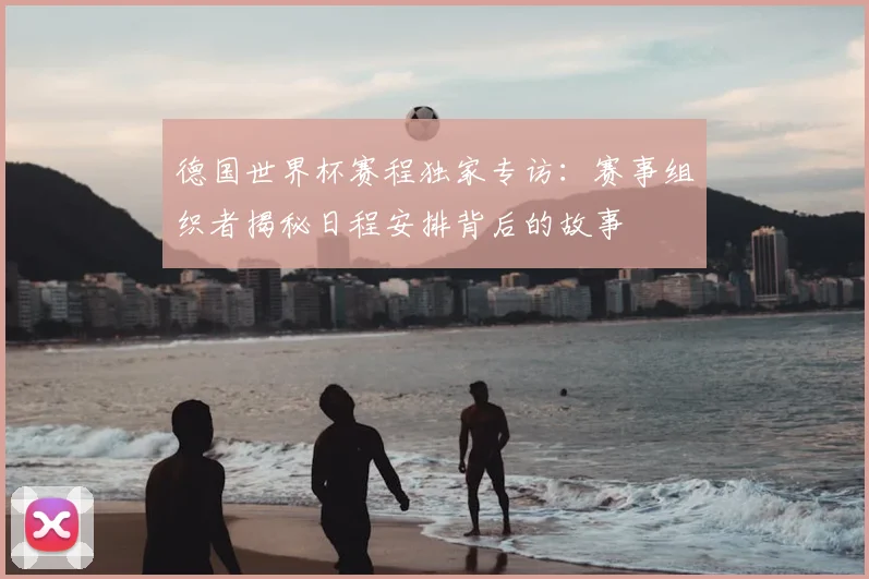 德国世界杯赛程独家专访:赛事组织者揭秘日程安排背后的故事