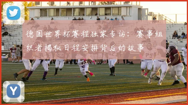 德国世界杯赛程独家专访:赛事组织者揭秘日程安排背后的故事
