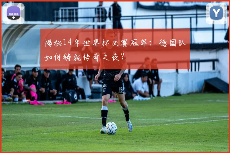 揭秘14年世界杯决赛冠军：德国队如何铸就传奇之夜？