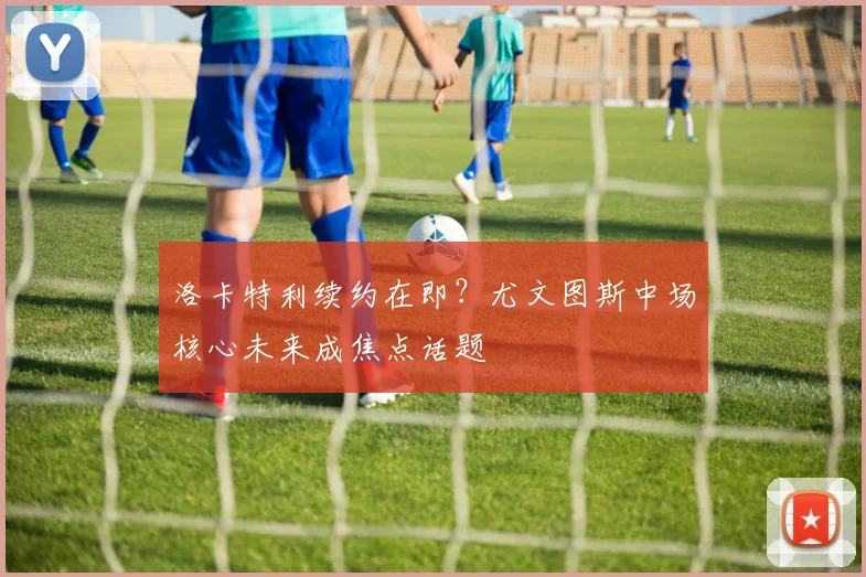 洛卡特利续约在即？尤文图斯中场核心未来成焦点话题