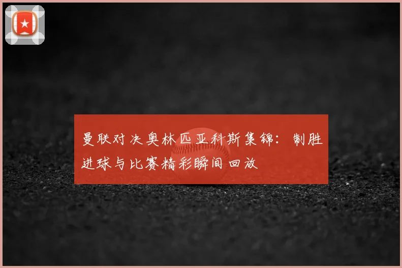 曼联对决奥林匹亚科斯集锦：制胜进球与比赛精彩瞬间回放