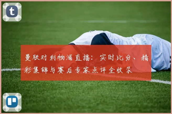 曼联对利物浦直播：实时比分、精彩集锦与赛后专家点评全收录