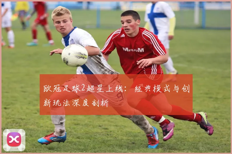 欧冠足球2超星上线：经典模式与创新玩法深度剖析