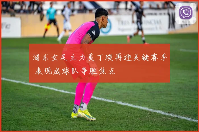 浦东女足主力奚丁瑛再迎关键赛季 表现成球队争胜焦点