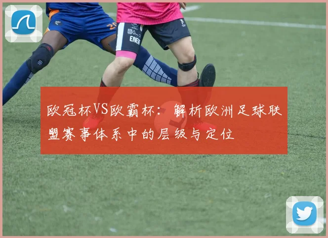 欧冠杯VS欧霸杯：解析欧洲足球联盟赛事体系中的层级与定位